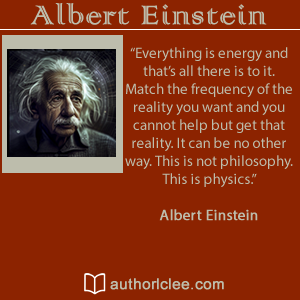 Image of Einstein to left side. Top words read Albert Einstein. Middle words read a quote Everything is energy and that's all there is to it. Match the frequency of the reality you want and you connot help but get that reality. It can be no other way. This is not philosophy. This is physics.Albert Einstein Bottom Words read authorlclee.com with a small white outline of an open book to the left. 